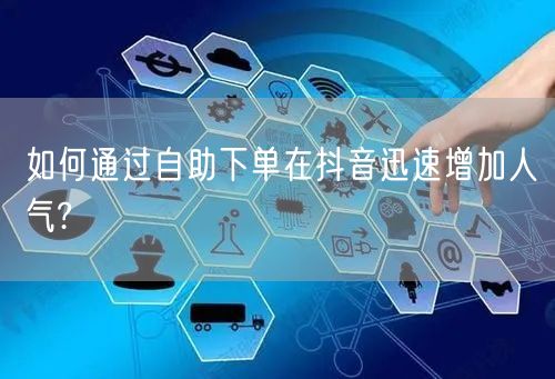 如何通过自助下单在抖音迅速增加人气?