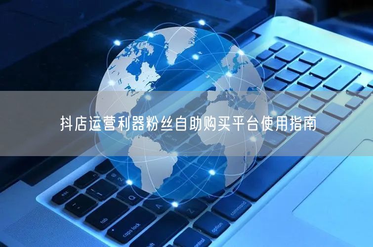 抖店运营利器粉丝自助购买平台使用指南
