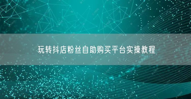 玩转抖店粉丝自助购买平台实操教程