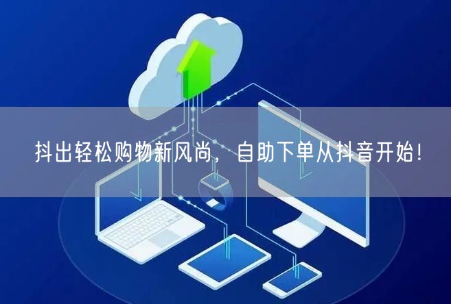 抖出轻松购物新风尚，自助下单从抖音开始！