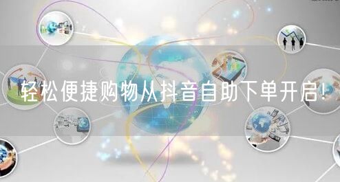 轻松便捷购物从抖音自助下单开启！