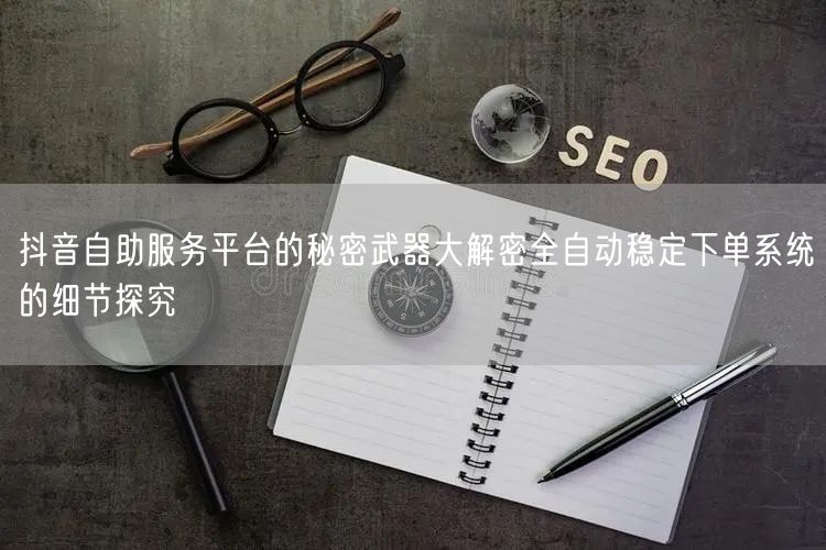 抖音自助服务平台的秘密武器大解密全自动稳定下单系统的细节探究