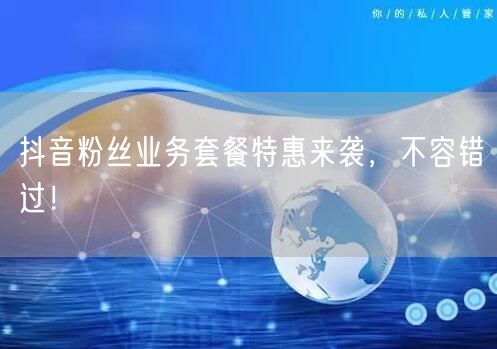 抖音粉丝业务套餐特惠来袭，不容错过！