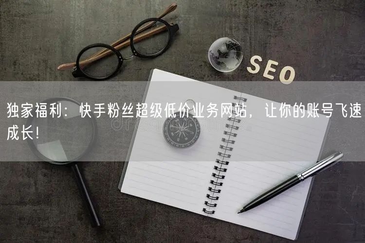 独家福利：快手粉丝超级低价业务网站，让你的账号飞速成长！