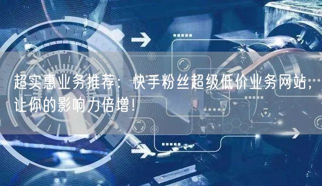 超实惠业务推荐：快手粉丝超级低价业务网站，让你的影响力倍增！