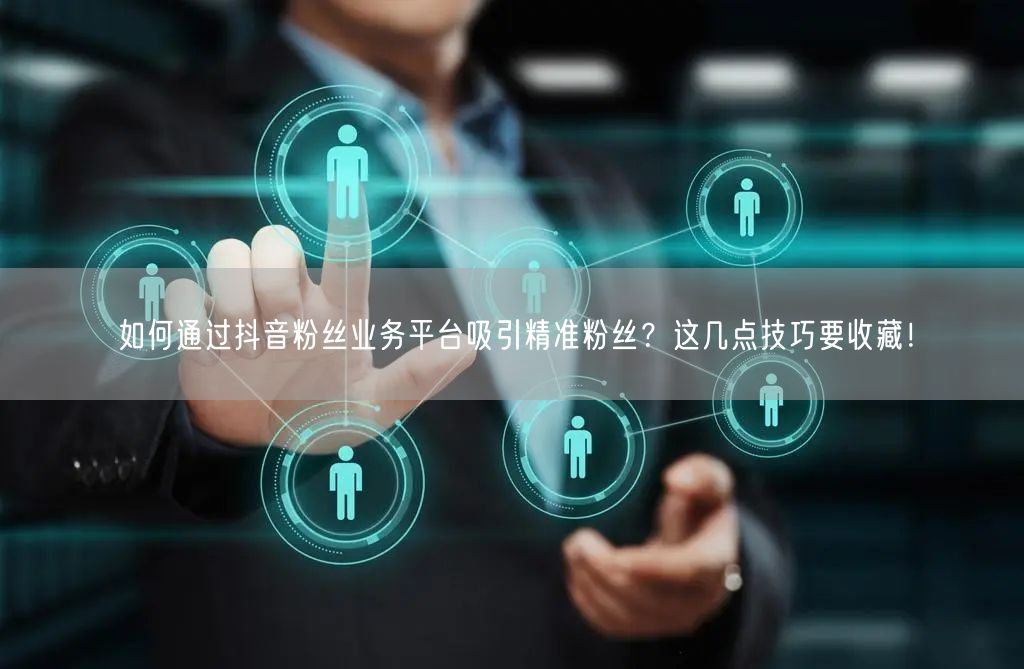 如何通过抖音粉丝业务平台吸引精准粉丝？这几点技巧要收藏！
