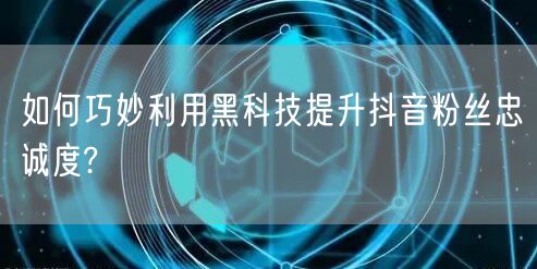 如何巧妙利用黑科技提升抖音粉丝忠诚度?