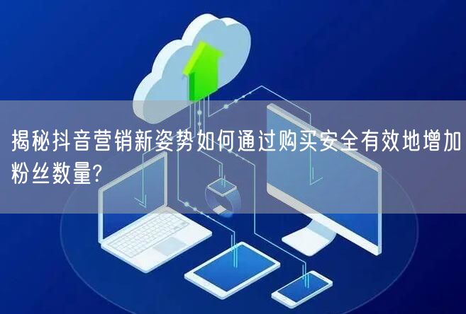 揭秘抖音营销新姿势如何通过购买安全有效地增加粉丝数量?