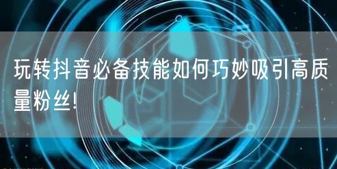 玩转抖音必备技能如何巧妙吸引高质量粉丝!