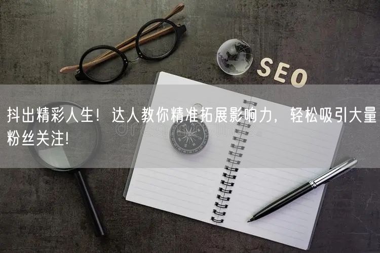 抖出精彩人生！达人教你精准拓展影响力，轻松吸引大量粉丝关注!