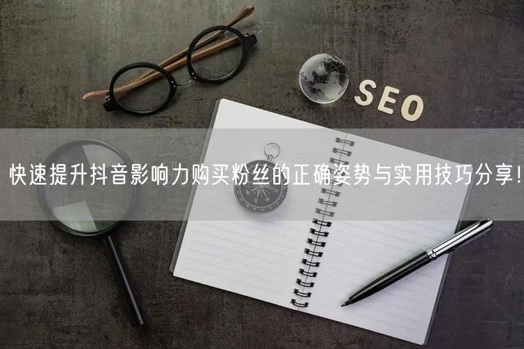 快速提升抖音影响力购买粉丝的正确姿势与实用技巧分享！