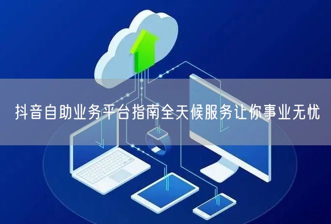 抖音自助业务平台指南全天候服务让你事业无忧