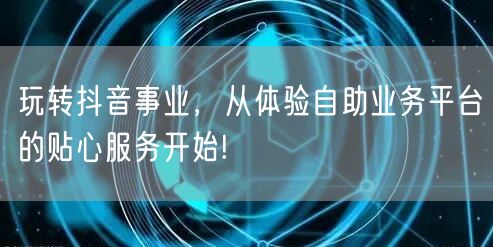 玩转抖音事业，从体验自助业务平台的贴心服务开始!