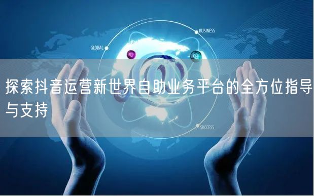 探索抖音运营新世界自助业务平台的全方位指导与支持