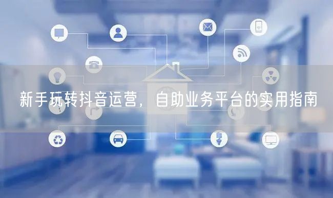 新手玩转抖音运营，自助业务平台的实用指南