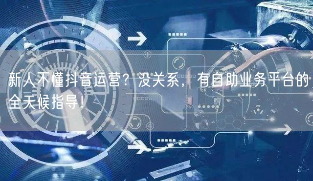 新人不懂抖音运营？没关系，有自助业务平台的全天候指导！