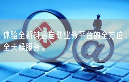 体验全新抖音自助业务平台的全方位、全天候服务。