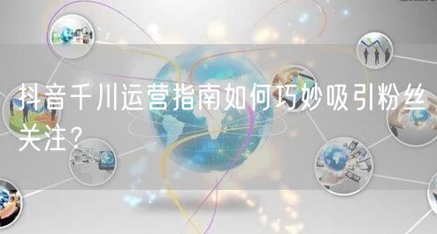 抖音千川运营指南如何巧妙吸引粉丝关注？