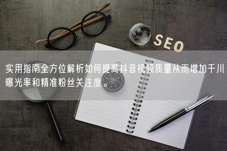 实用指南全方位解析如何提高抖音视频质量从而增加千川曝光率和精准粉丝关注度。